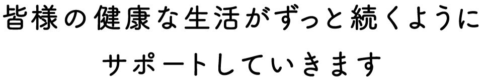 皆様の健康な生活がずっと続くようにサポートしていきます